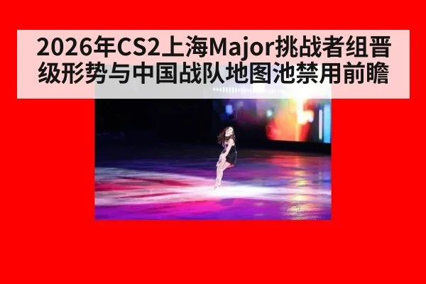 2026年CS2上海Major挑战者组晋级形势与中国战队地图池禁用前瞻