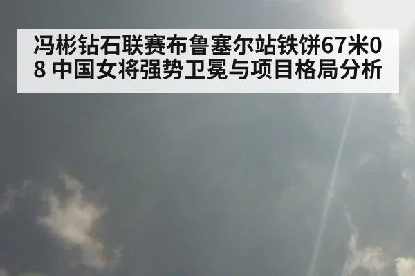 冯彬钻石联赛布鲁塞尔站铁饼67米08 中国女将强势卫冕与项目格局分析